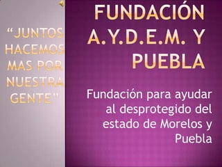 Fundación A.Y.D.E.M. y Puebla “Juntos hacemos mas por nuestra gente” Fundación para ayudar al desprotegido del estado de Morelos y Puebla 