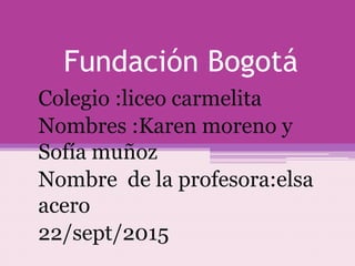 Fundación Bogotá
Colegio :liceo carmelita
Nombres :Karen moreno y
Sofía muñoz
Nombre de la profesora:elsa
acero
22/sept/2015
 