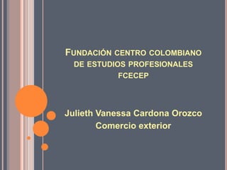 FUNDACIÓN CENTRO COLOMBIANO
  DE ESTUDIOS PROFESIONALES
           FCECEP




Julieth Vanessa Cardona Orozco
        Comercio exterior
 