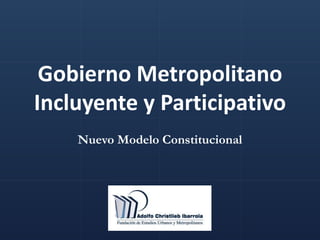 Gobierno Metropolitano
Incluyente y Participativo
Nuevo Modelo Constitucional
 
