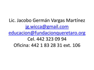 Lic. Jacobo Germán Vargas Martínez
         jg.wicca@gmail.com
educacion@fundacionqueretaro.org
          Cel. 442 323 09 94
   Oficina: 442 1 83 28 31 ext. 106
 