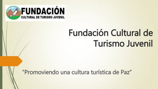 Fundación Cultural de
Turismo Juvenil
“Promoviendo una cultura turística de Paz”
 