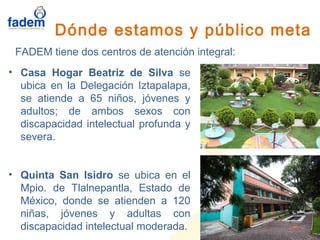 • Casa Hogar Beatriz de Silva se
ubica en la Delegación Iztapalapa,
se atiende a 65 niños, jóvenes y
adultos; de ambos sexos con
discapacidad intelectual profunda y
severa.
• Quinta San Isidro se ubica en el
Mpio. de Tlalnepantla, Estado de
México, donde se atienden a 120
niñas, jóvenes y adultas con
discapacidad intelectual moderada.
Dónde estamos y público meta
FADEM tiene dos centros de atención integral:
 