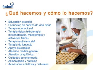 • Educación especial
• Formación de hábitos de vida diaria
• Terapia ocupacional
• Terapia física (hidroterapia,
mecanoterapia, masoterapia y
activación física)
• Terapia multisensorial
• Terapia de lenguaje
• Apoyo psicológico
• Atención médica general
• Atención psiquiátrica
• Cuidados de enfermería
• Alimentación y nutrición
• Actividades artísticas y culturales
¿Qué hacemos y cómo lo hacemos?
 