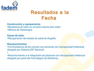 Resultados a la
Fecha
Construcción y equipamiento:
•Residencia de retiro en el centro Quinta San Isidro
•Alberca de hidroterapia
Casos de éxito:
•Recuperación del estado de salud de Angelito
Reconocimientos
•A la Excelencia de los centros con personas con discapacidad intelectual
otorgado por Sistema DIF Nacional.
•
•Reconocimiento a la Integración de personas con discapacidad intelectual
otorgado por parte del Tecnológico de Monterrey.
 