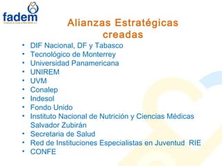Alianzas Estratégicas
creadas
• DIF Nacional, DF y Tabasco
• Tecnológico de Monterrey
• Universidad Panamericana
• UNIREM
• UVM
• Conalep
• Indesol
• Fondo Unido
• Instituto Nacional de Nutrición y Ciencias Médicas
Salvador Zubirán
• Secretaria de Salud
• Red de Instituciones Especialistas en Juventud RIE
• CONFE
 
