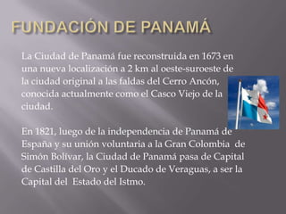 FUNDACIÓN DE PANAMÁLa Ciudad de Panamá fue reconstruida en 1673 enuna nueva localización a 2 km al oeste-suroeste de la ciudad original a las faldas del Cerro Ancón, conocida actualmente como el Casco Viejo de la ciudad.En 1821, luego de la independencia de Panamá de España y su unión voluntaria a la Gran Colombia  deSimón Bolívar, la Ciudad de Panamá pasa de Capital de Castilla del Oro y el Ducado de Veraguas, a ser la Capital del  Estado del Istmo.