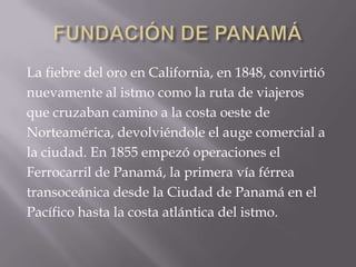FUNDACIÓN DE PANAMÁLa fiebre del oro en California, en 1848, convirtió nuevamente al istmo como la ruta de viajeros que cruzaban camino a la costa oeste de Norteamérica, devolviéndole el auge comercial a la ciudad. En 1855 empezó operaciones el Ferrocarril de Panamá, la primera vía férrea transoceánica desde la Ciudad de Panamá en el Pacífico hasta la costa atlántica del istmo.