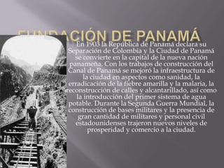Fundación de PanamáEn 1903 la República de Panamá declara su Separación de Colombia y la Ciudad de Panamá se convierte en la capital de la nueva nación panameña. Con los trabajos de construcción del  Canal de Panamá se mejoró la infraestructura de la ciudad en aspectos como sanidad, la erradicación de la fiebre amarilla y la malaria, la reconstrucción de calles y alcantarillado, así como la introducción del primer sistema de agua potable. Durante la Segunda Guerra Mundial, la construcción de bases militares y la presencia de gran cantidad de militares y personal civil estadounidenses trajeron nuevos niveles de prosperidad y comercio a la ciudad.