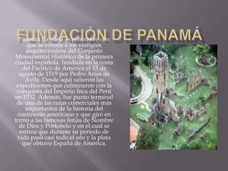 Fundación de PanamáPanamá La Vieja es el nombre con que se conoce a los vestigios arquitectónicos del Conjunto Monumental Histórico de la primera ciudad española, fundada en la costa del Pacífico de América el 15 de agosto de 1519 por Pedro Arias de Ávila. Desde aquí salieron las expediciones que culminaron con la conquista del Imperio Inca del Perú en 1532. Además, fue punto terminal de una de las rutas comerciales más importantes de la historia del continente americano y que giró en torno a las famosas ferias de Nombre de Dios y Portobelo y en el cual se estima que durante su período de vida pasó casi todo el oro y la plata que obtuvo España de América. 