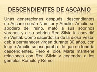 DESCENDIENTES DE ASCANIO
Unas generaciones después, descendientes
de Ascanio serán Numitor y Amulio. Amulio se
apoderó del reino, mató a sus sobrinos
varones y a su sobrina Rea Silvia la convirtió
en Vestal. Como sacerdotisa de la diosa Vesta,
debía permanecer virgen durante 30 años, con
lo que Amulio se aseguraba de que no tendría
descendientes. Pero el dios Marte mantiene
relaciones con Rea Silvia y engendra a los
gemelos Rómulo y Remo.
 