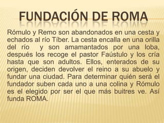 FUNDACIÓN DE ROMA
Rómulo y Remo son abandonados en una cesta y
echados al río Tíber. La cesta encalla en una orilla
del río    y son amamantados por una loba,
después los recoge el pastor Faústulo y los cría
hasta que son adultos. Ellos, enterados de su
origen, deciden devolver el reino a su abuelo y
fundar una ciudad. Para determinar quién será el
fundador suben cada uno a una colina y Rómulo
es el elegido por ser el que más buitres ve. Así
funda ROMA.
 