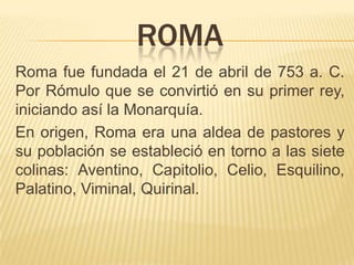 ROMA
Roma fue fundada el 21 de abril de 753 a. C.
Por Rómulo que se convirtió en su primer rey,
iniciando así la Monarquía.
En origen, Roma era una aldea de pastores y
su población se estableció en torno a las siete
colinas: Aventino, Capitolio, Celio, Esquilino,
Palatino, Viminal, Quirinal.
 