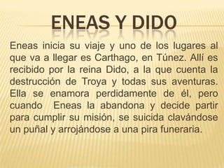 ENEAS Y DIDO
Eneas inicia su viaje y uno de los lugares al
que va a llegar es Carthago, en Túnez. Allí es
recibido por la reina Dido, a la que cuenta la
destrucción de Troya y todas sus aventuras.
Ella se enamora perdidamente de él, pero
cuando Eneas la abandona y decide partir
para cumplir su misión, se suicida clavándose
un puñal y arrojándose a una pira funeraria.
 