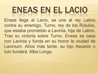 ENEAS EN EL LACIO
Eneas llega al Lacio, se une al rey Latino
contra su enemigo, Turno, rey de los Rútulos,
que estaba prometido a Lavinia, hija de Latino.
Tras su victoria sobre Turno, Eneas se casa
con Lavinia y funda en su honor la ciudad de
Lavinium. Años más tarde, su hijo Ascanio o
Iulo fundará Alba Longa.
 