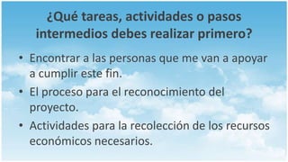 ¿Qué tareas, actividades o pasos
   intermedios debes realizar primero?
• Encontrar a las personas que me van a apoyar
  a cumplir este fin.
• El proceso para el reconocimiento del
  proyecto.
• Actividades para la recolección de los recursos
  económicos necesarios.
 