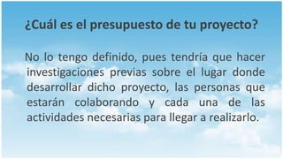 ¿Cuál es el presupuesto de tu proyecto?

No lo tengo definido, pues tendría que hacer
investigaciones previas sobre el lugar donde
desarrollar dicho proyecto, las personas que
estarán colaborando y cada una de las
actividades necesarias para llegar a realizarlo.
 