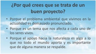 ¿Por qué crees que se trata de un
          buen proyecto?
• Porque el problema ambiental que vivimos en la
  actualidad es demasiado pronunciado.
• Porque es un tema que nos afecta a cada uno de
  los seres vivos.
• Porque el apoyo hacia la naturaleza es algo a lo
  que no todo el mundo aporta y es importante
  que de alguna manera se respalde.
 