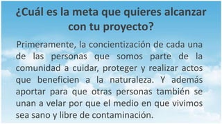 ¿Cuál es la meta que quieres alcanzar
           con tu proyecto?
Primeramente, la concientización de cada una
de las personas que somos parte de la
comunidad a cuidar, proteger y realizar actos
que beneficien a la naturaleza. Y además
aportar para que otras personas también se
unan a velar por que el medio en que vivimos
sea sano y libre de contaminación.
 