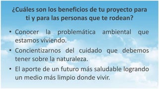 ¿Cuáles son los beneficios de tu proyecto para
     ti y para las personas que te rodean?
• Conocer la problemática ambiental que
  estamos viviendo.
• Concientizarnos del cuidado que debemos
  tener sobre la naturaleza.
• El aporte de un futuro más saludable logrando
  un medio más limpio donde vivir.
 