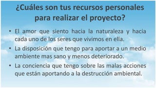 ¿Cuáles son tus recursos personales
       para realizar el proyecto?
• El amor que siento hacia la naturaleza y hacia
  cada uno de los seres que vivimos en ella.
• La disposición que tengo para aportar a un medio
  ambiente mas sano y menos deteriorado.
• La conciencia que tengo sobre las malas acciones
  que están aportando a la destrucción ambiental.
 