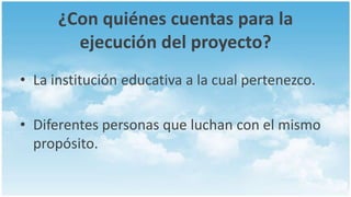 ¿Con quiénes cuentas para la
        ejecución del proyecto?
• La institución educativa a la cual pertenezco.

• Diferentes personas que luchan con el mismo
  propósito.
 