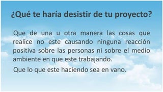 ¿Qué te haría desistir de tu proyecto?

Que de una u otra manera las cosas que
realice no este causando ninguna reacción
positiva sobre las personas ni sobre el medio
ambiente en que este trabajando.
Que lo que este haciendo sea en vano.
 