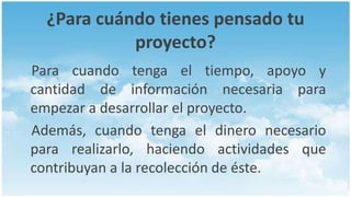 ¿Para cuándo tienes pensado tu
            proyecto?
Para cuando tenga el tiempo, apoyo y
cantidad de información necesaria para
empezar a desarrollar el proyecto.
Además, cuando tenga el dinero necesario
para realizarlo, haciendo actividades que
contribuyan a la recolección de éste.
 