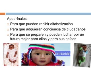 Apadrínalos:
 Para que puedan recibir alfabetización

 Para que adquieran conciencia de ciudadanos

 Para que se preparen y puedan luchar por un

  futuro mejor para ellos y para sus países
 