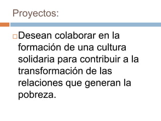 Proyectos:

   Desean colaborar en la
    formación de una cultura
    solidaria para contribuir a la
    transformación de las
    relaciones que generan la
    pobreza.
 