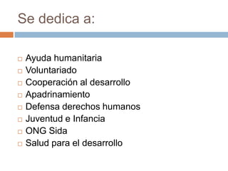 Se dedica a:

   Ayuda humanitaria
   Voluntariado
   Cooperación al desarrollo
   Apadrinamiento
   Defensa derechos humanos
   Juventud e Infancia
   ONG Sida
   Salud para el desarrollo
 