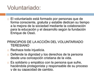Voluntariado:
   El voluntariado está formado por personas que de
    forma consciente, gratuita y estable dedican su tiempo
    a la mejora de la sociedad mediante la colaboración
    para la educación y el desarrollo según la fundación
    Enrique de Ossó.

PRINCIPIOS DE LA ACCIÓN DEL VOLUNTARIADO
  TERESIANO
 Rechaza toda injusticia.

 Defiende la dignidad y los derechos de la persona
  desde una concepción cristiana de la vida.
 Es solidario y empático con la persona que sufre,
  haciéndola protagonista y responsable de su proceso
  y de su capacidad de cambio.
 