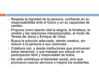    Respeta la dignidad de la persona, confiando en su
    responsabilidad ante el futuro y en su capacidad de
    cambio.
   Propone como talante vital la alegría, la fortaleza, la
    verdad y las relaciones interpersonales, al modo de
    Teresa de Jesús y Enrique de Ossó.
   Busca la solución adecuada, siendo creativo, sin
    reducir a la persona a sus carencias .
   Colabora con, y desde instituciones que promueven
    estos derechos, y que trabajan por educar en la
    participación libre y responsable de todos.
   No sólo contribuye al bienestar social, sino que
    promueve nuevos servicios o mejora los existentes.
 