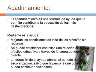 Apadrinamiento:
   El apadrinamiento es una fórmula de ayuda que te
    permite contribuir a la educación de los más
    desfavorecidos.

Mediante esta ayuda:
 Mejoran las condiciones de vida de los niños/as sin
  recursos.
 Se puede establecer con ellos una relación de ayuda
  afectivo-educativa a través de la correspondencia
  directa.
 La duración de la ayuda abarca el periodo de
  escolarización, salvo que la persona que colabora no
  pueda continuar haciéndolo.
 