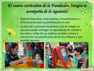 El nuevo currículum de la Fundación Integra se
acompaña de lo siguiente:
• Material Educativo, Instrumentos, Procedimientos y
Orientaciones para su planificación en sala
• La idea del currículum de primer ciclo de Integra es
que para poder entregar un aprendizaje de calidad a
los niños y niñas de sus jardines se debe realizar y
estructurar una planificación de forma reflexiva y con
sentido riguroso

 