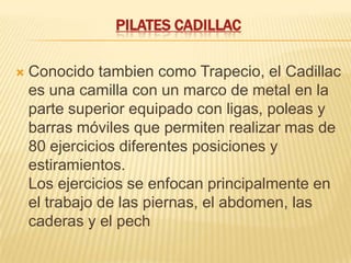 PILATES CADILLAC

   Conocido tambien como Trapecio, el Cadillac
    es una camilla con un marco de metal en la
    parte superior equipado con ligas, poleas y
    barras móviles que permiten realizar mas de
    80 ejercicios diferentes posiciones y
    estiramientos.
    Los ejercicios se enfocan principalmente en
    el trabajo de las piernas, el abdomen, las
    caderas y el pech
 