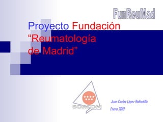 Proyecto  Fundación “Reumatología  de Madrid” FunReuMad Juan Carlos López Robledillo Enero 2010 