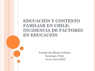 EDUCACIÓN Y CONTEXTO FAMILIAR EN CHILE: INCIDENCIA DE FACTORES EN EDUCACIÓN Fundación Maule Scholar Santiago, Chile 14 de enero 2012 