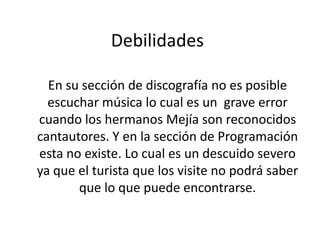 Debilidades
En su sección de discografía no es posible
escuchar música lo cual es un grave error
cuando los hermanos Mejía son reconocidos
cantautores. Y en la sección de Programación
esta no existe. Lo cual es un descuido severo
ya que el turista que los visite no podrá saber
que lo que puede encontrarse.

 