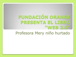 FUNDACIÓN ORANGE
PRESENTA EL LIBRO
"WEB 2.0"
Profesora Mery niño hurtado
 