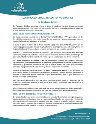 COMUNICADO: DEUDAS EN CENTROS VETERINARIOS
                                   16 de febrero de 2012
En Fundación O.R.C.A. queremos informarte sobre el estado de nuestras deudas económicas
adquiridas con centros veterinarios con motivo de las atenciones en salud y cuidado de los perros
y gatos sin hogar bajo nuestra protección.

DEUDA CON EL CENTRO VETERINARIO EL POBLADO –CVP-
La deuda económica adquirida con el Centro Veterinario El Poblado -CVP-, generada a raíz de
los múltiples tratamientos veterinarios requeridos por los perros y gatos rescatados por nuestro
equipo, ha logrado ser saldada en su totalidad.

A Junio de 2010, el monto de la deuda ascendía a poco más de $29.000.000, por lo que en
nuestro equipo se empezó a trabajar muy fuertemente para lograr cancelar este valor y tener así
la posibilidad de continuar ayudando a muchos animales más que necesitan atención.

Gracias a la colaboración de toda la comunidad, que se vinculó con nuestra labor mediante
donaciones, compra de productos, compra nuestro calendario, apadrinamiento, siendo hogar de
paso y difundiendo nuestras necesidades, hemos logrado cancelar esta alta deuda económica.

Al Centro Veterinario El Poblado –CVP- le manifestamos nuestro más sincero y profundo
agradecimiento, pues siempre han sido muy sensibles y comprensivos ante nuestras posibilidades
económicas y plantearon alternativas de pago a nuestro alcance de forma que pudiéramos
concretar el pago de la deuda y continuar ayudando a los animales necesitados.

Especial reconocimiento y agradecimiento al doctor Luis Fernando Vallejo V., un profesional de
gran calidad humana que nos brindó la posibilidad de ayudar a muchos animales necesitados y
siempre ha respaldado nuestra labor con su gran conocimiento y con su gran dedicación al
bienestar de todos los seres vivos.

Este logro es un pequeño gran paso que hemos podido dar gracias a toda la comunidad, que ha
abierto su corazón para entender el dolor de los seres sin voz, los animales, que nos necesitan y
esperan nuestra ayuda.

Ahora, el compromiso es continuar trabajando por tantos animalitos que aún tienen necesidades.
Continuaremos trabajando fuertemente por ellos, por cuidarlos bien, por atenderlos bien.

DEUDA CON EVI – EMERGENCIAS VETERINARIAS INMEDIATAS
En la actualidad en este centro veterinario tenemos cerca de 15 animalitos, entre perros y gatos,
adultos y cachorros. Algunos de ellos se encuentran hospitalizados por enfermedad y recibiendo
el tratamiento médico veterinario necesario para que recuperen su salud y podamos encontrar
para ellos hogares amorosos. Otros, están en guardería debido a que no tenemos hogares de paso
vinculados que puedan recibirlos y cuidarlos en este momento.




                                                                                       Fundación O.R.C.A. 
                                                          NIT: 900356861-8  http://www.fundacionorca.org 
                                                     contactenos@fundacionorca.org  Teléfono 313 650 3593 
 