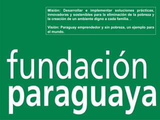 Misión: Desarrollar e implementar soluciones prácticas,
innovadoras y sostenibles para la eliminación de la pobreza y
la creación de un ambiente digno a cada familia. .

Visión: Paraguay emprendedor y sin pobreza, un ejemplo para
el mundo.
 