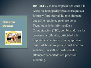 DICREIV , es una empresa dedicada a la
Asesoría Tecnopedagógica consagrada a
formar y fortalecer al Talento Humano
que así lo requiera, en el uso de la
Tecnología de la Información y
Comunicación (TIC), combinando en los
procesos la reflexión, criticidad y la
importancia del trabajo en equipo con
base colaborativo, para lo cual tiene en
su haber, un staff de profesionales
altamente capacitados en procesos
Elearning.
 