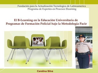 Fundación para la Actualización Tecnologica de Latinoamerica
Programa de Expertos en Procesos Elearning
El B-Learning en la Educación Universitaria de
Programas de Formación Policial bajo la Metodologia Pacie
Carolina Silva
 