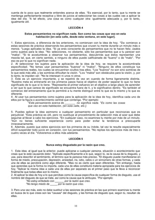 cuenta de lo poco que realmente entiendes acerca de ellas. 2Es esencial, por lo tanto, que tu mente se
mantenga perfectamente receptiva y libre de juicios al seleccionar las cosas a las cuales vas a aplicar la
idea del día. 3A tal efecto, una cosa es como cualquier otra: igualmente adecuada y, por lo tanto,
igualmente útil.
LECCIÓN 4
Estos pensamientos no significan nada. Son como las cosas que veo en esta
habitación [en esta calle, desde esta ventana, en este lugar].
1. Estos ejercicios, a diferencia de los anteriores, no comienzan con la idea de hoy. 2 Da comienzo a
estas sesiones de práctica observando los pensamientos que crucen tu mente durante un minuto más o
menos. 3 Luego aplícales la idea. 4Si ya eres consciente de pensamientos que no te hacen feliz, úsalos
como sujetos para la idea. 5 No selecciones, no obstante, sólo los pensamientos que a tu parecer son
"malos”. 6 Si te acostumbras a observar tus pensamientos, descubrirás que éstos representan una
mezcla tal, que, en cierto sentido, a ninguno de ellos puede calificársele de "bueno" o de "malo". 7 Por
eso es por lo que no significan nada.
2. Al seleccionar los sujetos para la aplicación de la idea de hoy, se requiere la acostumbrada
especificidad. 2 No temas usar pensamientos "buenos" ni "malos". 3 Ninguno de ellos constituye tus
pensamientos reales, los cuales se encuentran ocultos tras ellos. 4 Los "buenos" no son sino sombras de
lo que está más allá, y las sombras dificultan la visión. 5 Los "malos" son obstáculos para la visión, y, por
lo tanto, te impiden ver. 6No te interesan ni unos ni otros.
3. Éste es un ejercicio importante, y se repetirá de vez en cuando de forma ligeramente distinta.
2
Nuestra meta es entrenarte en los primeros pasos hacia el objetivo de poder separar lo que no tiene
significado de lo que sí lo tiene. 3 Representa el primer esfuerzo en el objetivo a largo plazo de aprender
a ver que lo que carece de significado se encuentra fuera de ti, y lo significativo dentro. 4 Es también el
comienzo del entrenamiento que le permitirá a tu mente distinguir entre lo que es lo mismo y lo que es
diferente.
4. Al usar tus pensamientos como sujetos para la aplicación de la idea de hoy, identifica cada uno de
ellos por la figura o acontecimiento central que contenga. aPor ejemplo:
2
Este pensamiento acerca de _______ no significa nada. 3 Es como las cosas
que veo en esta habitación, (en esta calle, etc.].
5. Puedes aplicar la idea asimismo a cualquier pensamiento en particular que reconozcas que es
perjudicial. 2 Esta práctica es útil, pero no sustituye al procedimiento de selección más al azar que debe
seguirse al llevar a cabo los ejercicios. 3 En cualquier caso, no examines tu mente por más de un minuto.
4
Aún no tienes suficiente experiencia como para poder evitar la tendencia a preocuparte
innecesariamente.
6. Además, puesto que estos ejercicios son los primeros de su índole, tal vez te resulte especialmente
difícil suspender todo juicio en conexión, con tus pensamientos. 2No repitas los ejercicios más de tres o
cuatro veces al día. 3 Volveremos a ellos más adelante.
LECCIÓN 5
Nunca estoy disgustado por la razón que creo.
1. Esta idea, al igual que la anterior, puede aplicarse a cualquier persona, situación o acontecimiento que
creas que te está causando dolor. 2Aplícala específicamente a lo que, según tú, es la causa de tu disgusto, y
usa, para describir el sentimiento, el término que te parezca más preciso. 3El disgusto puede manifestarse en
forma de miedo, preocupación, depresión, ansiedad, ira, odio, celos o un sinnúmero de otras formas, y cada
una de ellas se percibirá como algo diferente. 4Mas no es cierto que sean diferentes. 5Sin embargo, hasta
que aprendas que la forma no importa, cada una de ellas constituirá materia apropiada para los ejercicios de
hoy. 6Aplicar la misma idea a cada una de ellas por separado es el primer paso que te lleva a reconocer
finalmente que todas ellas son lo mismo.
2. Al aplicar la idea de hoy a lo que percibas como la causa espe cífica de cualquier forma de disgusto, usa el
nombre del disgusto de que se trate, así como la causa que le atribuyes. 2Por ejemplo:
3
No estoy enfadado con ______ por la razón que creo.
4
No tengo miedo de _____ por la razón que creo.
3. Pero una vez más, esto no debe sustituir a las sesiones de práctica en las que primero examinas tu mente
en busca de lo que crees son las "causas" del disgusto, y las formas de disgusto que, según tú, resultan de
ellas.

10

 