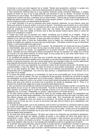 inmerecida y como una total negación de la verdad. 2Desde esta perspectiva, perdonar no puede sino
verse como una extravagancia, y este curso aparenta basar la salvación sobre un capricho.
2. Esta perspectiva distorsionada de lo que significa perdonar puede corregirse fácilmente, si puedes
aceptar el hecho de que no se te está pidiendo que perdones lo que es verdad. 2El perdón se limita
únicamente a lo que es falso. 3Es irrelevante con respecto a todo, excepto con respecto a las ilusiones. 4La
verdad es la creación de Dios, y perdonar eso no tiene sentido. 5Todo lo que es verdad le pertenece a Él,
refleja Sus leyes e irradia Su Amor. 6¿Puede esto acaso requerir perdón? 7¿Cómo vas a poder perdonar lo
que es incapaz de pecar y es eternamente bondadoso?
3. La mayor dificultad a la que te enfrentas para poder perdonar realmente, es que todavía crees que
tienes que perdonar lo que es verdad, no lo que es ilusorio. 2Consideras que el perdón es un vano intento
de ignorar lo que se encuentra ahí y de pasar por alto lo que es verdad, lo cual es parte de un esfuerzo
inútil por engañarte a ti mismo al querer hacer que una ilusión sea verdad. 3Este punto de vista
tergiversado no hace sino reflejar el dominio que la idea del pecado todavía ejerce sobre tu mente tal
como tú te consideras a ti mismo.
4. Puesto que crees que tus pecados son reales, consideras que el perdón es un engaño. 2Pues es
imposible pensar que el pecado es verdad sin creer que el perdón es una mentira. 3Así pues, el perdón en
realidad no es más que otro pecado, al igual que todos los demás. 4Afirma que la verdad es falsa, y le
sonríe al corrupto como si fuera tan irreprochable como la hierba; tan inmaculado como la nieve. 5El
perdón se engaña con respecto a lo que cree que puede lograr. 6Considera correcto lo que es claramente
erróneo, y ve lo aborrecible como algo bueno.
5. Desde esta perspectiva, el perdón no es un escape. 2Es simplemente una señal más de que el pecado
es imperdonable, algo que en el mejor de los casos se debe ocultar, negar o llamar por otro nombre, ya
que es una traición a la verdad. 3La culpabilidad no se puede perdonar. 4Si pecas, tu culpabilidad es
eterna. 5Aquellos que son perdonados desde la perspectiva de que sus pecados son reales son víctimas
de la burla y de una doble condena: en primer lugar, la suya propia por lo que creen haber hecho, y en
segundo lugar; la de los que los perdonan.
6. La irrealidad del pecado es lo que hace que el perdón sea algo completamente natural y sano; un
profundo consuelo para todos aquellos que lo conceden y una silenciosa bendición allí donde se recibe. 2El
perdón no apoya las ilusiones, sino que, riendo dulce mente, las congrega a todas sin muchos aspavientos
y las deposita tiernamente ante los pies de la verdad: 3Y ahí desaparecen por completo.
7. El perdón es lo único que representa a la verdad en medio de las ilusiones del mundo. 2El perdón ve su
insustancialidad, y mira más allá de las miles de formas en que pueden presentarse. 3Ve las mentiras,
pero no se deja engañar por ellas. 4No hace caso de los alaridos auto-acusadores de los pecadores
enloquecidos por la culpabilidad. 5Los mira con ojos serenos, y simplemente les dice: "Hermano mío; lo
que crees no es verdad".
8. La fuerza del perdón estriba en su honestidad, la cual es tan incorruptible que ve las ilusiones como
ilusiones y no como la verdad. 2Por eso, en presencia de las mentiras, el perdón se con vierte en aquello
que desengaña; en el gran restaurador de la simple verdad. 3Mediante su capacidad de pasar por alto lo
que no existe, le allana el camino a la verdad, la cual había estado blo queada por sueños de culpabilidad.
4
Ahora eres libre para recorrer el camino que al perdonar de verdad se despliega ante ti. 5Pues si un
hermano ha recibido este regalo de tu parte, la puerta queda abierta para ti.
9. Hay una manera muy sencilla de encontrar la puerta que con duce al verdadero perdón y de percibir que
está abierta de par en par en señal de bienvenida. 2Cuando te sientas tentado de acusar a alguien de
algún pecado, no permitas que tu mente se detenga a pensar en lo que esa persona hizo, pues eso es
engañarse uno a sí mismo. 3Pregúntate, en cambio: "¿Me acusaría a mí mismo de eso?"
10. De esta manera podrás ver las alternativas entre las que puedes elegir desde una perspectiva que
hace que el acto de elegir tenga significado y que mantiene a tu mente tan libre de culpa y de dolor como
Dios Mismo dispuso que estuviese, y como en verdad está: 2Son únicamente las mentiras las que
condenan. 3En realidad lo único que existe es la inocencia. 4El perdón se alza entre las ilusiones y la
verdad; entre el mundo que ves y lo que se encuentra más allá; entre el infierno de la culpabilidad y las
puertas del Cielo.
11. A través de este puente, que es tan poderoso como el Amor que derramó su bendición sobre él, todos
los sueños de maldad, de odio y de ataque se llevan silenciosamente ante la verdad. 2No se conservan
para que se inflen, exploten y aterren al cándido soña dor que cree en ellos. 3A éste ya se le ha despertado
dulcemente de su sueño al entender que lo que creía ver jamás existió. 4Y ahora ya no puede pensar que
se le ha negado toda escapatoria.
12. No tiene que luchar para salvarse. 2No tiene que matar a los dragones que pensaba le perseguían.
3
Tampoco tiene que erigir las sólidas murallas de piedra ni las puertas de hierro que pensó que lo
mantendrían a salvo. 4Ahora. puede deshacerse de la pesada e inútil armadura que construyó a fin de
encadenar su mente a la miseria y al temor. 5Su paso es ligero, y cada vez que alza el pie para dar otro
paso hacia adelante, deja tras de sí una estrella para señalarles el camino a aquellos que le siguen.
13. El perdón tiene que practicarse, pues el mundo no puede percibir su significado ni proveer un guía que
muestre su beneficencia. 2No hay un solo pensamiento en todo el mundo que conduzca a un
entendimiento de las leyes que rigen el perdón o del Pensa miento que refleja. 3El perdón es algo tan ajeno
100

 