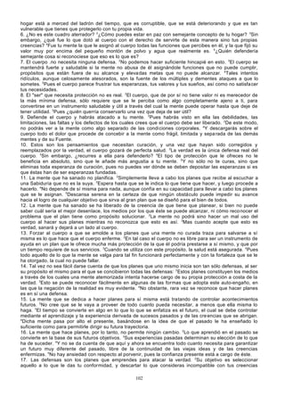 hogar está a merced del ladrón del tiempo, que es corruptible, que se está deteriorando y que es tan
vulnerable que tienes que protegerlo con tu propia vida.
6. ¿No es este cuadro aterrador? 2¿Cómo puedes estar en paz con semejante concepto de tu hogar? 3Sin
embargo, ¿qué fue lo que dotó al cuerpo con el derecho de servirte de esta manera sino tus propias
creencias? 4Fue tu mente la que le asignó al cuerpo todas las funciones que percibes en él, y la que fijó su
valor muy por encima del pequeño montón de polvo y agua que realmente es. 5¿Quién defendería
semejante cosa si reconociese que eso es lo que es?
7. El cuerpo .no necesita ninguna defensa. 2No podemos hacer suficiente hincapié en esto. 3El cuerpo se
mantendrá fuerte y saludable si la mente no abusa de él asignándole funciones que no puede cumplir,
propósitos que están fuera de su alcance y eleva das metas que no puede alcanzar. 4Tales intentos
ridículos, aunque celosamente atesorados, son la fuente de los múltiples y dementes ataques a que lo
sometes. 5Pues el cuerpo parece frustrar tus esperanzas, tus valores y tus sueños, así como no satisfa cer
tus necesidades.
8. El "ser" que necesita protección no es real. 2El cuerpo, que de por sí no tiene valor ni es merecedor de
la más mínima defensa, sólo requiere que se le perciba como algo completamente ajeno a ti, para
convertirse en un instrumento saludable y útil a través del cual la mente puede operar hasta que deje de
tener utilidad. 3Pues ¿quién querría conservarlo una vez que deja de ser útil?
9. Defiende el cuerpo y habrás atacado a tu mente. 2Pues habrás visto en ella las debilidades, las
limitaciones, las faltas y los defectos de los cuales crees que el cuerpo debe ser liberado. 3De este modo,
no podrás ver a la mente como algo separado de las condiciones corporales. 4Y descargarás sobre el
cuerpo todo el dolor que procede de concebir a la mente como frágil, limitada y sepa rada de las demás
mentes y de su Fuente.
10. Estos son los pensamientos que necesitan curación, y una vez que hayan sido corregidos y
reemplazados por la verdad, el cuerpo gozará de perfecta salud. 2La verdad es la única defensa real del
cuerpo. 3Sin embargo, ¿recurres a ella para defenderlo? 4El tipo de protección que le ofreces no le
beneficia en absoluto, sino que le añade más angustia a tu mente. 5 Y no sólo no te curas, sino que
eliminas toda esperanza de curación, pues no puedes ver dónde se deben depositar las esperanzas si es
que éstas han de ser esperanzas fundadas.
11. La mente que ha sanado no planifica. 2Simplemente lleva a cabo los planes que recibe al escuchar a
una Sabiduría que no es la suya. 3Espera hasta que se le indica lo que tiene que hacer, y luego procede a
hacerlo. 4No depende de sí misma para nada, aunque confía en su capacidad para llevar a cabo los planes
que se le asignan. 5Descansa serena en la certeza de que ningún obstáculo puede impedir su avance
hacia el logro de cualquier objetivo que sirva al gran plan que se diseñó para el bien de todos.
12. La mente que ha sanado se ha liberado de la creencia de que tiene que planear, si bien no puede
saber cuál sería el mejor desenlace, los medios por los que éste se puede alcanzar, ni cómo reco nocer el
problema que el plan tiene como propósito solucionar. 2La mente no podrá sino hacer un mal uso del
cuerpo al hacer sus planes mientras no reconozca que esto es así. 3Mas cuando acepte que esto es
verdad, sanará y dejará a un lado al cuerpo.
13. Forzar al cuerpo a que se amolde a los planes que una mente no curada traza para salvarse a sí
misma es lo que hace que el cuerpo enferme. 2En tal caso el cuerpo no es libre para ser un instrumento de
ayuda en un plan que le ofrece mucha más protección de la que él podría prestarse a sí mismo, y que por
un tiempo requiere de sus servicios. 3Cuando se utiliza con este propósito, la salud está asegurada. 4Pues
todo aquello de lo que la mente se valga para tal fin funcionará perfectamente y con la fortaleza que se le
ha otorgado, la cual no puede fallar.
14. Tal vez no sea fácil darse cuenta de que los planes que uno mismo inicia son tan sólo defensas, al ser
su propósito el mismo para el que se concibieron todas las defensas: 2Estos planes constituyen los medios
a través de los cuales una mente atemorizada intenta hacerse cargo de su propia protección a costa de la
verdad. 3Esto se puede reconocer fácilmente en algunas de las formas que adopta este auto-engaño, en
las que la negación de la realidad es muy evidente. 4No obstante, rara vez se reconoce que hacer planes
es en sí una defensa.
15. La mente que se dedica a hacer planes para sí misma está tratando de controlar acontecimientos
futuros. 2No cree que se le vaya a proveer de todo cuanto pueda necesitar, a menos que ella misma lo
haga. 3El tiempo se convierte en algo en lo que lo que se enfatiza es el futuro, el cual se debe controlar
mediante el aprendizaje y la experiencia derivada de sucesos pasados y de las cre encias que se abrigan.
4
Dicha mente pasa por alto el presente, basándose en la idea de que el pasado le ha enseñado lo
suficiente como para permitirle dirigir su futura trayectoria.
16. La mente que hace planes, por lo tanto, no permite ningún cambio. 2Lo que aprendió en el pasado se
convierte en la base de sus futuros objetivos. 3Sus experiencias pasadas determinan su elección de lo que
ha de suceder. 4Y no se da cuenta de que aquí y ahora se encuentra todo cuanto necesita para garantizar
un futuro muy diferente del pasado, libre de la continuidad de las viejas ideas y de las creencias
enfermizas. 5No hay ansiedad con respecto al porvenir, pues la confianza presente está a cargo de éste.
17. Las defensas son los planes que emprendes para atacar la verdad. 2Su objetivo es seleccionar
aquello a lo que le das tu conformidad, y descartar lo que consideras incompatible con tus creencias
102

 