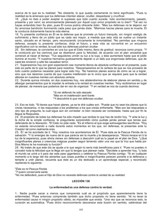 acerca de lo que es tu realidad. 3No obstante, lo que queda ciertamente no tiene significado. 4Pues tu
realidad es la amenaza que tus defensas intentan atacar, ocultar, despedazar y crucificar.
18. ¿Qué no ibas a poder aceptar si supieses que todo cuanto sucede, todo acontecimiento, pasado,
presente y por venir; es amorosamente planeado por Aquel cuyo único propósito es tu bien? 2Tal vez no
hayas entendido bien Su plan, pues Él nunca podría ofrecerte dolor. 3Mas tus defensas no te dejaron ver
Su amorosa bendición iluminando cada paso que jamás diste. 4Mientras hacías planes para la muerte, Él
te conducía dulcemente hacia la vida eterna.
19. Tu presente confianza en Él es la defensa que te promete un futuro tranquilo, sin ningún vestigio de
sufrimiento y lleno de un júbilo que es cada vez mayor, a medida que esta vida se vuelve un instante
santo, ubicado en el tiempo, pero reconociendo únicamente la inmortalidad. 2No permitas que ninguna
defensa, excepto tu presente confianza, dirija el futuro, y esta vida se con vertirá en un encuentro
significativo con la verdad, la cual sólo tus defensas podrían ocultar.
20. Sin defensas, te conviertes en una luz que el Cielo mismo, lleno de gratitud, reconoce como propia. 2Y
te conducirá por los caminos que se diseñaron para tu felicidad, de acuerdo con el plan ancestral que
comenzó al nacer el tiempo. 3Tus seguidores unirán su luz a la tuya, y ésta aumentará hasta que el júbilo
ilumine al mundo. 4Y nuestros hermanos gustosamente dejarán a un lado sus engorrosas defensas, que de
nada les sirvieron y sólo les causaban terror.
21. Esperaremos hoy con gran expectación ese momento llenos de absoluta confianza en el presente, pues
esto es parte de lo que se planeó para nosotros. 2Descansaremos en la certeza de que se nos proveerá de
todo cuanto podamos necesitar para lograr esto hoy. 3No haremos planes acerca de cómo se va a lograr,
sino que nos daremos cuenta de que nuestra indefensión es lo único que se requiere para que la verdad
alboree en nuestras mentes con absoluta certeza.
22. Durante quince minutos, en dos ocasiones hoy, nos abstendremos de elaborar planes sin sentido y de
albergar pensamientos que le impidan la entrada a la verdad en nuestras mentes. 2Hoy recibiremos en lugar
de planear, de manera que podamos dar en vez de organizar. 3Y en verdad se nos da cuando decimos:
4

Si me defiendo he sido atacado.
Mas en mi indefensión seré fuerte.
6
Y descubriré lo que mis defensas ocultan.
5

23. Eso es todo. 2Si tienes que hacer planes, ya se te dirá cuáles son. 3Puede que no sean los planes que tú
creías necesarios, ni las respuestas a los problemas a los que creías enfrentarte. 4Mas son las respuestas a
otro tipo de pregunta, la cual sigue aún sin contestar -si bien necesita ser contestada- hasta que por fin te
llegue la Respuesta.
24. El propósito de todas tus defensas ha sido impedir que recibas lo que has de recibir hoy. 2Y ante la luz y
la dicha de la simple confianza, te preguntarás sorprendido cómo pudiste jamás pensar que tenías que
defenderte de tu liberación. 3El Cielo no pide nada. 4Es el infierno el que exige extravagantes sacrificios. 5Hoy
no estarás renunciando a nada durante estos momentos en los que, sin defensas, te presentas ante tu
Creador tal como realmente eres.
25. Él se ha acordado de ti. 2Hoy nosotros nos acordaremos de Él. 3Pues ésta es la Pascua Florida de tu
salvación. 4Y tú emerges de nuevo de lo que parecía ser la muerte y la desesperanza. 5Ahora renace en ti la
luz de la esperanza, pues ahora vienes sin defensas a descubrir cuál es tu papel en el plan de Dios. 6¿Qué
insignificantes planes o creencias mágicas pueden seguir teniendo valor una vez que la Voz que habla por
Dios Mismo te ha mostrado tu función?
26. No trates de que este día se ajuste a lo que según tú sería más beneficioso para ti. 2Pues no puedes ni
concebir toda la felicidad que te llega sin que tú tengas que planear nada. 3Decídete a aprender hoy, 4y todo
el mundo se unirá a ti para dar este paso gigantesco y celebrar tu Pascua Florida contigo. 5Si en cualquier
momento a lo largo del día adviertes que cosas pueriles e insigni ficantes parecen ponerte a la defensiva y
tentarte a urdir planes, recuerda que éste es un día dedicado a un aprendizaje especial, y reconócelo
repitiendo lo siguiente:
6

Ésta es mi Pascua Florida.
Y quiero conservarla santa.
8
No me defenderé, pues el Hijo de Dios no necesita defensas contra la verdad de su realidad.
7

LECCIÓN 136
La enfermedad es una defensa contra la verdad.
1 . Nadie puede sanar a menos que comprenda cuál es el propó sito que aparentemente tiene la
enfermedad. 2Pues entonces comprende también que dicho propósito no tiene sentido. 3Al no tener la
enfermedad causa ni ningún propósito válido, es imposible que exista. 4Una vez que se reconoce esto, la
curación es automática. 5Pues dicho reconocimiento desvanece esta ilusión sin sentido, valiéndose del
103

 