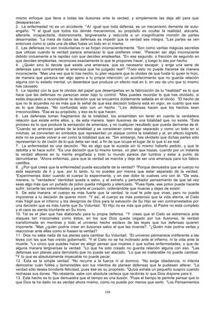mismo enfoque que lleva a todas las ilusiones ante la verdad, y simplemente las deja allí para que
desaparezcan.
2 . La enfermedad no es un accidente. 2 A l igual que toda defensa, es un mecanismo demente de autoengaño. 3Y al igual que todos los demás mecanismos, su propósito es ocultar la realidad, ata carla,
alterarla, incapacitarla, distorsionarla, tergiversarla y reducirla a un insignificante montón de partes
desarmadas. 4La meta de todas las defensas es impedir que la verdad sea íntegra. 5Las partes se ven
entonces como si cada una de ellas fuese un todo en sí misma.
3 . Las defensas no son involuntarias ni se forjan inconsciente mente. 2Son como varitas mágicas secretas
que utilizas cuando la verdad parece amenazar lo que prefieres creer. 3Parecen ser algo inconsciente
debido únicamente a la rapidez con que decides emplearlas. 4En ese segundo, o fracción de segundo en
que decides emplearlas, reconoces exactamente lo que te propones hacer, y luego lo das por hecho.
4 . ¿Quién sino tú decide que existe una amenaza, que es necesario escapar, y erige una serie de
defensas para contrarrestar la amenaza que ha juzgado real? 2Todo esto no puede hacerse de manera
inconsciente. 3Mas una vez que lo has hecho, tu plan requiere que te olvides de que fuiste tú quien lo hizo,
de manera que parezca ser algo ajeno a tu propia intención; un acontecimiento que no guarda relación
alguna con tu estado mental; un desenlace que produce un efecto real en ti, en vez de uno que tú mismo
has causado.
5 . La rapidez con la que te olvidas del papel que desempeñas en la fabricación de tu "realidad" es lo que
hace que las defensas no parezcan estar bajo tu control. 2Mas puedes recordar lo que has olvidado, si
estás dispuesto a reconsiderar la decisión que se encuentra doblemente sellada en el olvido. 3El hecho de
que no te acuerdes no es más que la señal de que esa decisión todavía está en vigor, en cuanto que ese
es lo que deseas. 4No confundas esto con un hecho. 5 L a s defensas hacen que los hechos sean
irreconocibles. 6Ése es su propósito, y eso es lo que hacen.
6 . Las defensas toman fragmentos de la totalidad, los ensamblan sin tener en cuenta la verdadera
relación que existe entre ellos, y, de esta manera, tejen ilusiones de una totalidad que no existe. 2Este
proceso es lo que produce la sensación de amenaza, y no cualquier resultado que pueda derivarse de él.
3
Cuando se arrancan partes de la totalidad y se consideran como algo separado y como un todo en sí
mismas, se convierten en símbolos que representan un ataque contra la totalidad y al, en efecto lograrlo,
ésta no se puede volver a ver como la totalidad que es. 4Sin embargo, has olvidado que dichas partes sólo
representan tu de cisión de lo que debe ser real, a fin de que ocupe el lugar de lo que sí es real.
7 . La enfermedad es una decisión. 2No es algo que te suceda sin tú mismo haberlo pedido, y que te
debilita y te hace sufrir. 3Es una decisión que tú mismo tomas, un plan que trazas, cuando por un instante
la verdad alborea en tu mente engañada y todo tu mundo parece dar tumbos y estar a punto de
derrumbarse. 4Ahora enfermas, para que la verdad se marche y deje de ser una amenaza para tus falsos
castillos.
8 . ¿Por qué crees que la enfermedad puede escudarte de la verdad? 2Porque demuestra que el cuerpo no
está separado de ti y que, por lo tanto, tú no puedes por menos que estar separado de la verdad.
3
Experimentas dolor cuando el cuerpo lo experimenta, y en ese dolor te vuelves uno con él. 4De esta,
manera, tu "verdadera” identidad queda a salvo, y el extraño y perturbador pensamiento de que tal vez
seas algo más que un puñado de polvo queda mitigado y silenciado. 5Pues fíjate, ese polvo puede hacerte
sufrir, torcerte las extremidades y pararte el corazón, ordenándote que mueras y dejes de existir.
9 . De esta manera, el cuerpo es más fuerte que la verdad, la cual te pide que vivas, pero no puede
imponerse a tu decisión de querer morir. 2Y así, el cuerpo es más poderoso que la vida eterna, el Cielo
más frágil que el infierno y los designios de Dios para la salvación de Su Hijo se ven contrarrestados por
una decisión que es más fuerte que Su Voluntad. 3El Hijo no es más que polvo, el Padre no está completo
y el caos se sienta triunfante en Su trono.
10. Tal es el plan que has elaborado para tu propia defensa. 2 Y crees que el Cielo se estremece ante
ataques tan irracionales como éstos, en los que Dios queda cegado por tus ilusiones, la verdad
transformada en mentiras y todo el universo hecho esclavo de las leyes que tus defensas quieren
imponerle. 3Mas ¿quién podría creer en ilusiones salvo el que las inventa?. 4¿Quién más podría verlas y
reaccionar ante ellas como si fuesen la verdad?
11. Dios no sabe nada de tus planes para cambiar Su Voluntad. 2El universo permanece indiferente a las
leyes con las que has creído gobernarlo. 3Y el Cielo no se ha inclinado ante el infierno, ni la vida ante la
muerte. 4Lo único que puedes hacer es elegir pensar que mueres o que sufres enfermedades, o que de
alguna manera tergiversas la verdad. 5Lo que ha sido creado no guarda relación alguna con eso. 6Las
defensas son planes para derrotarlo que no puede ser atacado. 7Lo que es inalterable no puede cambiar.
8
Y lo que es absolutamente impecable no puede pecar.
12. Ésta es la simple verdad. 2No recurre a la fuerza ni al dominio. 3No exige obediencia, ni intenta
demostrar cuán fútiles y lamentables son tus intentos de planear defensas que la pudiesen alterar. 4La
verdad sólo desea brindarte felicidad, pues ése es su propósito. 5Quizá exhala un pequeño suspiro cuando
rechazas sus dones. aNo obstante, sabe con absoluta certeza que recibirás lo que Dios dispone para ti.
13. Este hecho es lo que demuestra que el tiempo es una ilusión. 2Pues el tiempo te permite pensar que lo
que Dios te ha dado no es verdad ahora mismo, como no puede por menos que serlo. 3Los Pensamientos
104

 