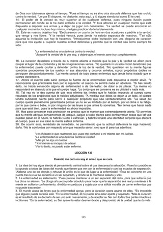 de Dios son totalmente ajenos al tiempo. 4Pues el tiempo no es sino otra absurda defensa que has urdido
contra la verdad. 5Lo que Él dispone, no obstante, esta aquí, y tú sigues siendo tal como Él te creó.
14. El poder de la verdad es muy superior al de cualquier defensa, pues ninguna ilusión puede
permanecer allí donde se le ha dado entrada a la verdad. 2Y ésta alborea en cualquier mente que esté
dispuesta a deponer sus armas y a dejar de jugar con necedades. 3La verdad se puede encontrar en
cualquier momento; incluso hoy mismo, si eliges practicar darle la bienvenida.
15. Este es nuestro objetivo hoy. 2Dedicaremos un cuarto de hora en dos ocasiones a pedirle a la verdad
que venga y nos libere. 3Y la verdad vendrá, pues jamás ha estado separada de nosotros. 4Tan sólo
aguarda la invitación que hoy le hacemos. 5Introducimos dicha invitación con una plegaria de curación
para que nos ayude a. superar nuestra actitud defensiva y permita que la ver dad sea como siempre ha
sido:
6
7

La enfermedad es una defensa contra la verdad.
Aceptaré la verdad de lo que soy, y dejaré que mi mente sane hoy completamente.

16. La curación destellará a través de tu mente abierta a medida que la paz y la verdad se alcen para
ocupar el lugar de la contienda y de las imaginaciones vanas. 2No quedará ni un solo rincón tenebroso que
la enfermedad pueda ocultar y defender contra la luz de la verdad. 3No quedarán en tu mente figuras
sombrías procedentes de tus sueños ni sus absurdos y oscuros anhelos, cuyos propósitos dobles se
persiguen descabelladamente. 4La mente sanará de todo deseo enfermizo que jamás haya tratado que el
cuerpo obedeciera.
17. Ahora el cuerpo está sano porque la fuente de la enfermedad está dispuesta a recibir alivio. 2Y
reconocerás que practicaste bien por lo siguiente: el cuerpo no sentirá nada en absoluto. 3Si has tenido
éxito, no habrá sensación alguna de enfermedad o de bienestar, de dolor o de placer. 4La mente no
responderá en absoluto a lo que el cuerpo haga. 5Lo único que se conserva es su utilidad y nada más.
18. Tal vez no te des cuenta de que esto elimina los límites que le habías impuesto al cuerpo como
resultado de los propósitos que le habías adjudicado. 2A medida que éstos se dejan a un lado, el cuerpo
tendrá suficiente fuerza para servir a cualquier propósito que sea verdaderamente útil. 3La salud del
cuerpo queda plenamente garantizada porque ya no se ve limitado por el tiempo, por el clima o la fatiga,
por lo que come o bebe, ni por ninguna de las leyes a que antes lo sometías. 4No tienes que hacer nada
para que esté bien, pues la enfermedad es ahora imposible.
19. Mas para conservar esta protección es preciso que te manten gas extremadamente alerta. 2Si permites
que tu mente abrigue pensamientos de ataque, juzgue o trace planes para contrarrestar cosas que tal vez
puedan pasar en el futuro, te habrás vuelto a extraviar, y habrás forjado una identidad corporal que atacará
al cuerpo, pues en ese caso la mente estará enferma.
20. De ocurrir esto, remédialo de inmediato, no permitiendo que tu actitud defensiva te siga haciendo
daño. 2No te confundas con respecto a lo que necesita sanar, sino que di para tus adentros:
3

He olvidado lo que realmente soy, pues me confundí a mí mismo con mi cuerpo.
La enfermedad es una defensa contra la verdad.
5
Mas yo no soy un cuerpo.
6
Y mi mente es incapaz de atacar.
7
Por lo tanto, no puedo estar enfermo.
4

LECCIÓN 137
Cuando me curo no soy el único que se cura.
1. La idea de hoy sigue siendo el pensamiento central sobre el que descansa la salvación. 2Pues la curación es
lo opuesto a todas las ideas del mundo que tienen que ver con la enfermedad y con los estados de separación.
3
Aislarse uno de los demás y rehusar la unión es lo que da lugar a la enfermedad. 4Ésta se convierte en una
puerta tras la cual se encierra a un ser separado, y donde se le mantiene aislado y solo.
2. La enfermedad es aislamiento. 2Pues parece mantener a un ser separado del resto, para que sufra lo que
los otros no sienten. 3Le otorga al cuerpo poder absoluto para hacer que la separación sea real y mantener a la
mente en solitario confinamiento, dividida en pedazos y sujeta por una sólida muralla de carne enfermiza que
no puede trascender.
3. El mundo acata las leyes que la enfermedad apoya, pero la curación opera aparte de ellas. 2Es imposible
que alguien pueda curarse solo. 3En la enfermedad, él no puede sino estar aparte y separado. 4Mas la curación
es el resultado de su decisión de ser uno solo nuevamente, y de aceptar su Ser con todas Sus partes intactas e
incólumes. 5En la enfermedad, su Ser aparenta estar desmembrado y desprovisto de la unidad que le da vida.

105

 